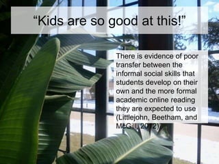 “Kids are so good at this!”
There is evidence of poor
transfer between the
informal social skills that
students develop on their
own and the more formal
academic online reading
they are expected to use
(Littlejohn, Beetham, and
McGill, 2012).

 