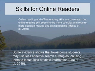 Skills for Online Readers
Online reading and offline reading skills are correlated, but
online reading skill seems to be more complex and require
more decision-making and critical reading (Malloy et
al, 2010).

Some evidence shows that low-income students
may use less effective search strategies, causing
them to locate less credible information (Leu et
al, 2010).

 