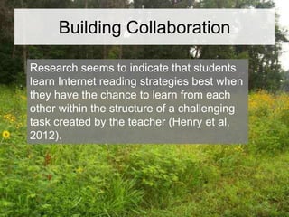 Building Collaboration
Research seems to indicate that students
learn Internet reading strategies best when
they have the chance to learn from each
other within the structure of a challenging
task created by the teacher (Henry et al,
2012).

 