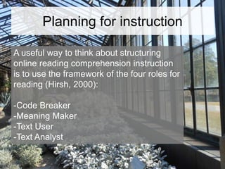 Planning for instruction
A useful way to think about structuring
online reading comprehension instruction
is to use the framework of the four roles for
reading (Hirsh, 2000):
-Code Breaker
-Meaning Maker
-Text User
-Text Analyst

 
