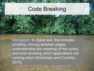 Code Breaking

Navigation: In digital text, this includes
scrolling, moving between pages,
understanding the meaning of the cursor,
and even knowing which applications are
running what (Hinrichsen and Coombs,
2013).

 