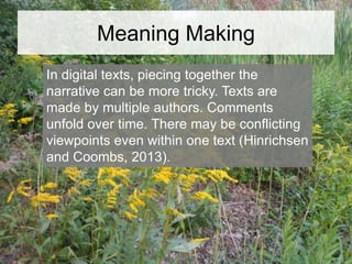 Meaning Making
In digital texts, piecing together the
narrative can be more tricky. Texts are
made by multiple authors. Comments
unfold over time. There may be conflicting
viewpoints even within one text (Hinrichsen
and Coombs, 2013).

 