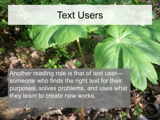 Text Users

Another reading role is that of text user—
someone who finds the right text for their
purposes, solves problems, and uses what
they learn to create new works.

 