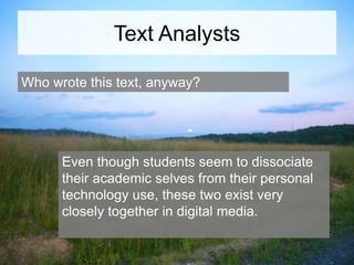 Text Analysts
Who wrote this text, anyway?

Even though students seem to dissociate
their academic selves from their personal
technology use, these two exist very
closely together in digital media.

 