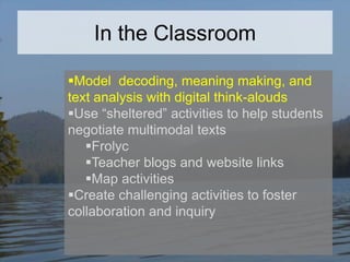 In the Classroom
Model decoding, meaning making, and
text analysis with digital think-alouds
Use “sheltered” activities to help students
negotiate multimodal texts
Frolyc
Teacher blogs and website links
Map activities
Create challenging activities to foster
collaboration and inquiry

 