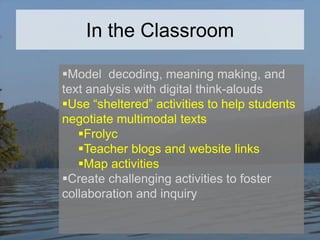 In the Classroom
Model decoding, meaning making, and
text analysis with digital think-alouds
Use “sheltered” activities to help students
negotiate multimodal texts
Frolyc
Teacher blogs and website links
Map activities
Create challenging activities to foster
collaboration and inquiry

 