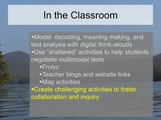 In the Classroom
Model decoding, meaning making, and
text analysis with digital think-alouds
Use “sheltered” activities to help students
negotiate multimodal texts
Frolyc
Teacher blogs and website links
Map activities
Create challenging activities to foster
collaboration and inquiry

 