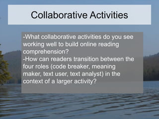 Collaborative Activities
-What collaborative activities do you see
working well to build online reading
comprehension?
-How can readers transition between the
four roles (code breaker, meaning
maker, text user, text analyst) in the
context of a larger activity?

 