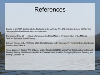 References

Bearne et al. 2007. Castek, Jill, L. Zawilinski, J. G. McVerry, W. I. O'Byrne, and D. Leu. (2008). The
new literacies of online reading comprehension.
Brumberger, Eva. (2011). Visual Literacy and the Digital Native: An Examination of the Millenial
Learner. Journal of Visual Literacy.
Dobson, Teresa, and J. Willinsky. 2009. Digital Literacy. In D. Olson and N. Torrance (Eds), Cambridge
Handbook on Literacy.

Henry, Laurie, J. Castek, W.I. O’Byrne, and L. Zawalinski (2012). Using Peer Collaboration to Support
Reading, Writing, and Communication: An Empowerment Model for Struggling Readers. Reading and
Writing Quarterly, 28.

 