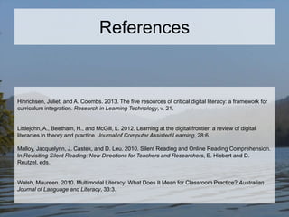 References

Hinrichsen, Juliet, and A. Coombs. 2013. The five resources of critical digital literacy: a framework for
curriculum integration. Research in Learning Technology, v. 21.

Littlejohn, A., Beetham, H., and McGill, L. 2012. Learning at the digital frontier: a review of digital
literacies in theory and practice. Journal of Computer Assisted Learning, 28:6.
Malloy, Jacquelynn, J. Castek, and D. Leu. 2010. Silent Reading and Online Reading Comprehension.
In Revisiting Silent Reading: New Directions for Teachers and Researchers, E. Hiebert and D.
Reutzel, eds.

Walsh, Maureen. 2010. Multimodal Literacy: What Does It Mean for Classroom Practice? Australian
Journal of Language and Literacy, 33:3.

 