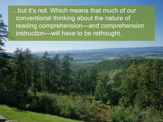 ….but it’s not. Which means that much of our
conventional thinking about the nature of
reading comprehension—and comprehension
instruction—will have to be rethought.

 