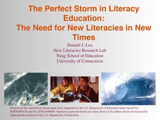 The Perfect Storm in Literacy
                Education:
    The Need for New Literacies in New
                  Times
                                         Donald J. Leu
                                   New Literacies Research Lab
                                    Neag School of Education
                                    University of Connecticut




Portions of this material are based upon work supported by the U.S. Department of Education under Award No.
R305G050154 and No. R305A090608. Opinions expressed herein are solely those of the author and do not necessarily
represent the position of the U.S. Department of Education.
 