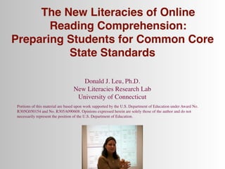 The New Literacies of Online
       Reading Comprehension:
Preparing Students for Common Core
          State Standards

                                    Donald J. Leu, Ph.D.
                                 New Literacies Research Lab
                                  University of Connecticut
Portions of this material are based upon work supported by the U.S. Department of Education under Award No.
R305G050154 and No. R305A090608. Opinions expressed herein are solely those of the author and do not
necessarily represent the position of the U.S. Department of Education.
 
