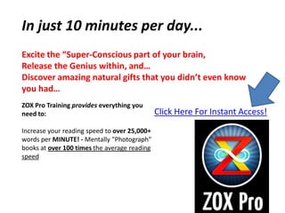 In just 10 minutes per day...
Excite the “Super-Conscious part of your brain,
Release the Genius within, and…
Discover amazing natural gifts that you didn’t even know
you had…
ZOX Pro Training provides everything you
need to:                                      Click Here For Instant Access!
Increase your reading speed to over 25,000+
words per MINUTE! - Mentally "Photograph"
books at over 100 times the average reading
speed
 