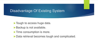 Disadvantage Of Existing System
Tough to access huge data.
Backup is not available.
Time consumption is more.
Data retrieval becomes tough and complicated.
 