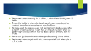  Registered user can easily list out Menu List of different categories of
foods.
 To provide facility to give order in advance for any occasion of his
required Menu items on restaurant specified time.
 To manage all the expenses as well as income in database and after
a month system generate report then we know how many profit we
got through online and from that we decide prices of menu item for
future.
 Admin can get the notification message of receiving online orders.
 Registered user can get notification message via Email when place
online order.
 
