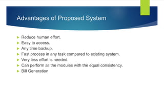 Advantages of Proposed System
 Reduce human effort.
 Easy to access.
 Any time backup.
 Fast process in any task compared to existing system.
 Very less effort is needed.
 Can perform all the modules with the equal consistency.
 Bill Generation
 