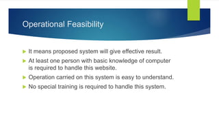 Operational Feasibility
 It means proposed system will give effective result.
 At least one person with basic knowledge of computer
is required to handle this website.
 Operation carried on this system is easy to understand.
 No special training is required to handle this system.
 