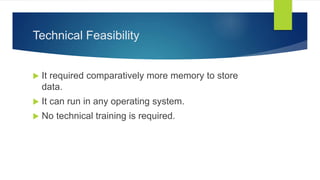 Technical Feasibility
 It required comparatively more memory to store
data.
 It can run in any operating system.
 No technical training is required.
 