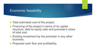 Economic feasibility
 Total estimated cost of the project.
 Financing of the project in terms of its capital
structure, debt to equity ratio and promoter's share
of total cost.
 Existing investment by the promoter in any other
business.
 Projected cash flow and profitability.
 