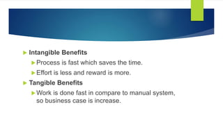  Intangible Benefits
Process is fast which saves the time.
Effort is less and reward is more.
 Tangible Benefits
Work is done fast in compare to manual system,
so business case is increase.
 