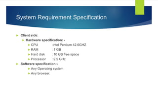 System Requirement Specification
 Client side:
 Hardware specification: -
 CPU :Intel Pentium 42.6GHZ
 RAM : 1 GB
 Hard disk : 10 GB free space
 Processor : 2.5 GHz
 Software specification:-
 Any Operating system
 Any browser.
 