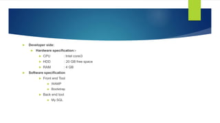  Developer side:
 Hardware specification:-
 CPU : Intel corei3
 HDD : 20 GB free space
 RAM : 4 GB
 Software specification
 Front end Tool
 WAMP
 Bootstrap
 Back end tool
 My SQL
 