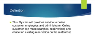 Definition
 This System will provides service to online
customer, employees and administrator. Online
customer can make searches, reservations and
cancel an existing reservation on the restaurant.
 