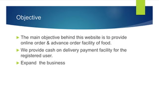 Objective
 The main objective behind this website is to provide
online order & advance order facility of food.
 We provide cash on delivery payment facility for the
registered user.
 Expand the business
 