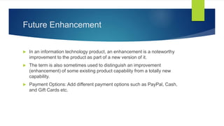 Future Enhancement
 In an information technology product, an enhancement is a noteworthy
improvement to the product as part of a new version of it.
 The term is also sometimes used to distinguish an improvement
(enhancement) of some existing product capability from a totally new
capability.
 Payment Options: Add different payment options such as PayPal, Cash,
and Gift Cards etc.
 