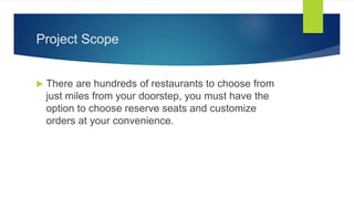 Project Scope
 There are hundreds of restaurants to choose from
just miles from your doorstep, you must have the
option to choose reserve seats and customize
orders at your convenience.
 