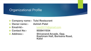Organizational Profile
 Company name:- Tulsi Restaurant
 Owner name:- Ashish Patel
 Email-Id:- tulsi2017r@gmail.com
 Contact No:- 9558411934
 Address:- Shivanand Arcade, Opp.
Kashiram Hall, Borisana Road,
Kalol
 