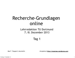 Recherche-Grundlagen
online
Lehrredaktion TU Dortmund
7./8. Dezember 2013

Tag 1

Max F. Ruppert|Journalist

Sonntag, 8. Dezember 13

@ruppmax|http://ruppmax.wordpress.com

1

 