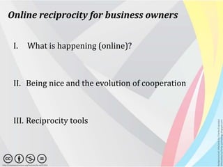 Online reciprocity for business owners


           I.             What is happening (online)?



           II. Being nice and the evolution of cooperation



           III. Reciprocity tools




                                                             Background art: MixCards by Charles Esquiaqui
                                                             Silhouettes by Parka: parkablogs.blogspot.com
http://creativecommons.org/licenses/by-nd/3.0/nl
 
