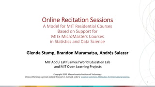 Online Recitation Sessions
A Model for MIT Residential Courses
Based on Support for
MITx MicroMasters Courses
in Statistics and Data Science
Glenda Stump, Brandon Muramatsu, Andrés Salazar
MIT Abdul Latif Jameel World Education Lab
and MIT Open Learning Projects
Copyright 2020, Massachusetts Institute of Technology
Unless otherwise expressly stated, this work is licensed under a Creative Commons Attribution 4.0 International License.
1
 
