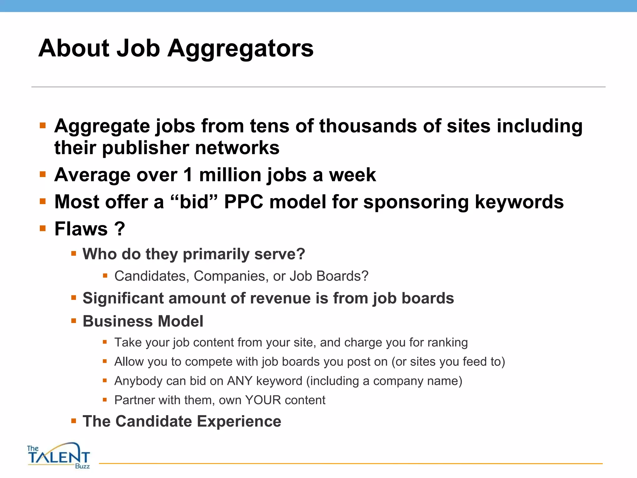 About Job Aggregators Aggregate jobs from tens of thousands of sites including their publisher networks Average over 1 million jobs a week Most offer a “bid” PPC model for sponsoring keywords Flaws ? Who do they primarily serve? Candidates, Companies, or Job Boards? Significant amount of revenue is from job boards Business Model Take your job content from your site, and charge you for ranking Allow you to compete with job boards you post on (or sites you feed to) Anybody can bid on ANY keyword (including a company name) Partner with them, own YOUR content The Candidate Experience 