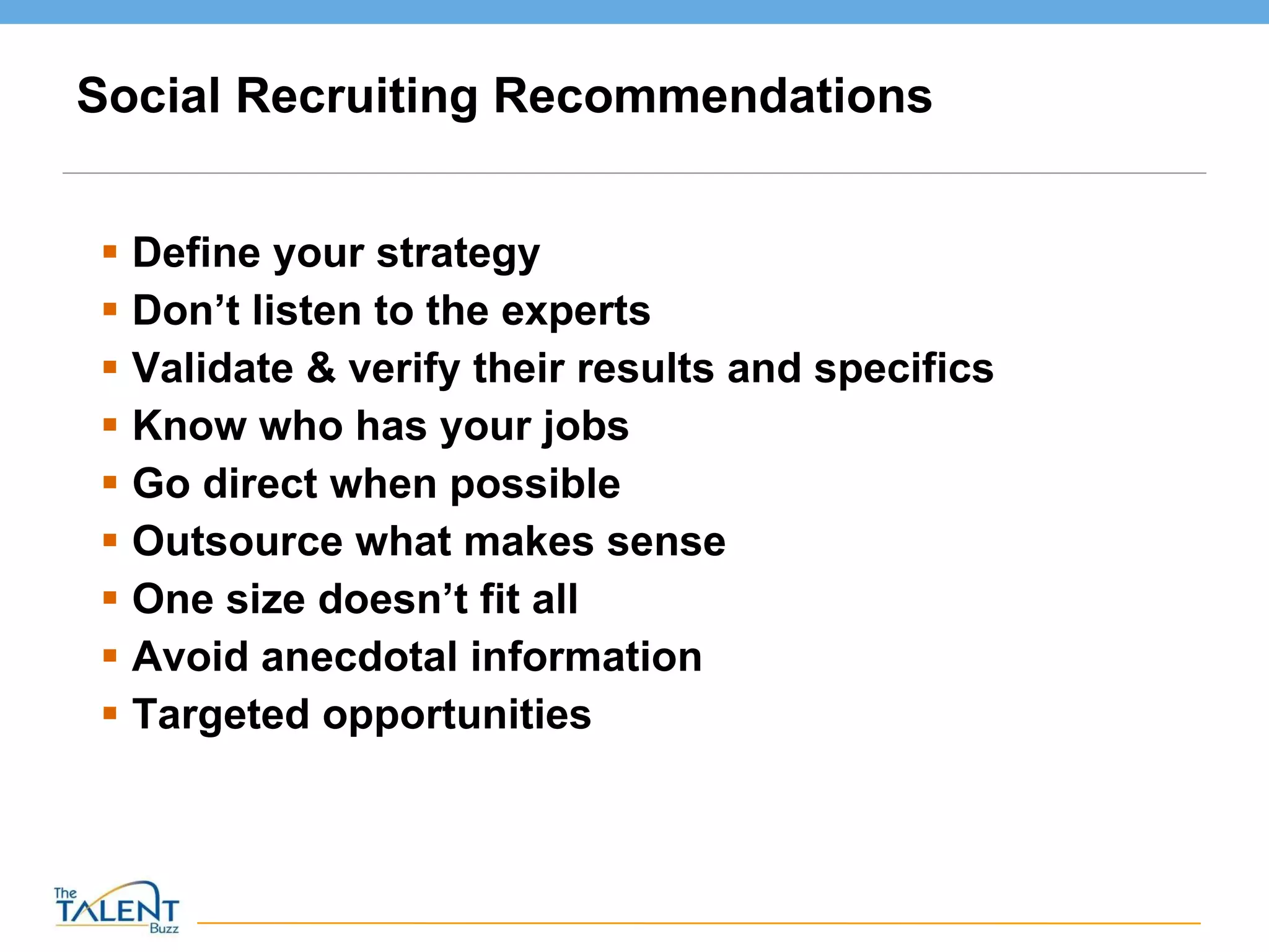Social Recruiting Recommendations Define your strategy Don’t listen to the experts Validate & verify their results and specifics Know who has your jobs Go direct when possible Outsource what makes sense One size doesn’t fit all Avoid anecdotal information Targeted opportunities 