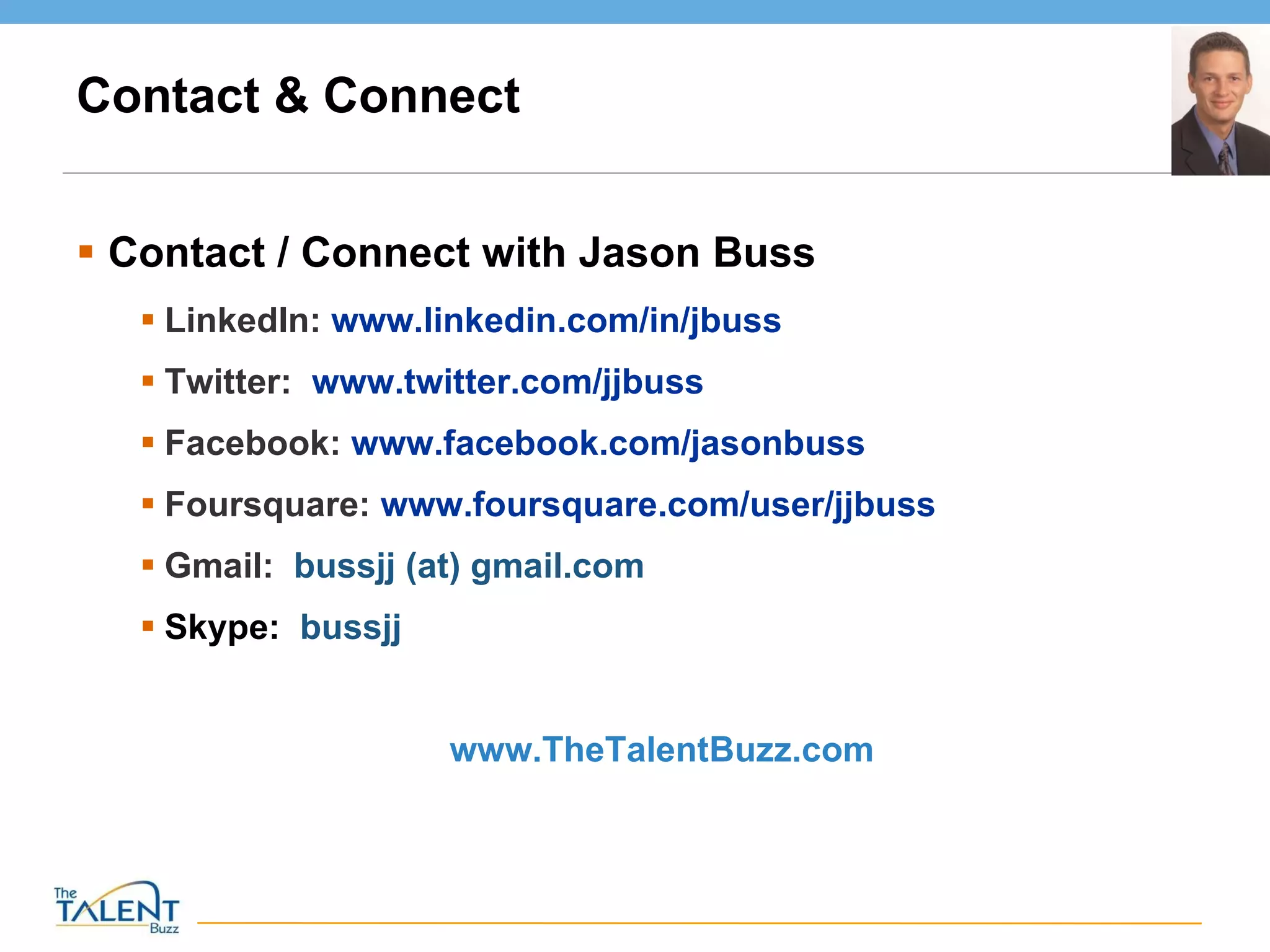 Contact & Connect Contact / Connect with Jason Buss LinkedIn:  www.linkedin.com/in/jbuss Twitter:  www.twitter.com/jjbuss   Facebook:  www.facebook.com/jasonbuss   Foursquare:  www.foursquare.com/user/jjbuss   Gmail:  bussjj (at) gmail.com Skype:   bussjj  www.TheTalentBuzz.com  