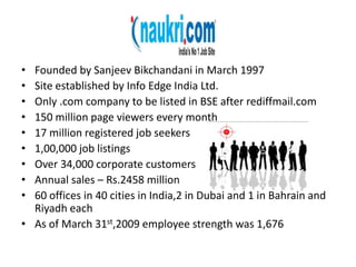 Founded by SanjeevBikchandani in March 1997Site established by Info Edge India Ltd.Only .com company to be listed in BSE after rediffmail.com150 million page viewers every month17 million registered job seekers1,00,000 job listingsOver 34,000 corporate customersAnnual sales – Rs.2458 million60 offices in 40 cities in India,2 in Dubai and 1 in Bahrain and Riyadh eachAs of March 31st,2009 employee strength was 1,676