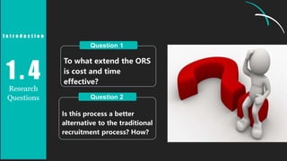 To what extend the ORS
is cost and time
effective?
Is this process a better
alternative to the traditional
recruitment process? How?
Question 1
Question 2
1 . 4
Research
Questions
I n t r o d u c t i o n
 
