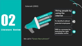 Hiring people by
using the
internet
02
Literature Review
Galanaki (2002)
We call it “Green Recruitment”
To identify & attract
potential employees
ORS is a process for
selecting the right
candidates online
 