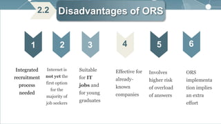 Disadvantages of ORS
1 2 3 4
Integrated
recruitment
process
needed
Internet is
not yet the
first option
for the
majority of
job seekers
Suitable
for IT
jobs and
for young
graduates
Effective for
already-
known
companies
5 6
2.2
Involves
higher risk
of overload
of answers
ORS
implementa
tion implies
an extra
effort
 