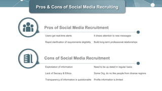 Pros & Cons of Social Media Recruiting
Users get real-time alerts It draws attention to new messages
Rapid clarification of requirements eligibility Build long-term professional relationships
Pros of Social Media Recruitment
Exploitation of information Need to be up dated in regular basis
Lack of Secracy & Ethics Some Org. do no like people from diverse regions
Transparency of information is questionable Profile information is limited
Cons of Social Media Recruitment
 