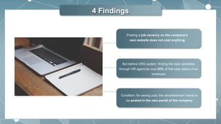 4 Findings
Condition: for saving cost, the advertisement needs to
be posted in the own portal of the company
But before ORS system, finding the best cadidates
through HR agencies cost 20% of first year salary of an
employee
Posting a job vacancy on the company's
own website does not cost anything
 
