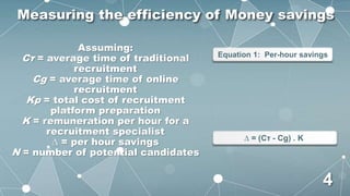 Assuming:
Cτ = average time of traditional
recruitment
Cg = average time of online
recruitment
Kp = total cost of recruitment
platform preparation
K = remuneration per hour for a
recruitment specialist
∆ = per hour savings
N = number of potential candidates
Equation 1: Per-hour savings
∆ = (Cτ - Cg) . K
Measuring the efficiency of Money savings
4
 