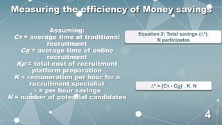 Assuming:
Cτ = average time of traditional
recruitment
Cg = average time of online
recruitment
Kp = total cost of recruitment
platform preparation
K = remuneration per hour for a
recruitment specialist
∆ = per hour savings
N = number of potential candidates
Equation 2: Total savings (∆*).
N participates
∆* = (Cτ - Cg) . K. N
Measuring the efficiency of Money savings
4
 