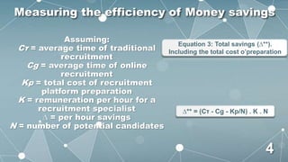 Assuming:
Cτ = average time of traditional
recruitment
Cg = average time of online
recruitment
Kp = total cost of recruitment
platform preparation
K = remuneration per hour for a
recruitment specialist
∆ = per hour savings
N = number of potential candidates
Equation 3: Total savings (∆**).
Including the total cost o’preparation
∆** = (Cτ - Cg - Kp/N) . K . N
Measuring the efficiency of Money savings
4
 