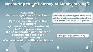 Assuming:
Cτ = average time of traditional
recruitment
Cg = average time of online
recruitment
Kp = total cost of recruitment
platform preparation
K = remuneration per hour for a
recruitment specialist
∆ = per hour savings
N = number of potential candidates
Equation 4: Assessing the break-even
point of creating a recruitment platform,
if N meets the 4th eqtn, N is greater
N > (Cτ - Cg)/{(∆**/ K) + Kp}
Measuring the efficiency of Money savings
4
 
