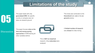 Limitations of the study
This paper deals with only
generalized ORS. No specific
country or company was not
taken as research ground
05
Discussion
This is NOT an empirical
research. Only meta-data were
analysed
This paper focuses only on the
time and money-saving
approaches of ORS leaving all
other variables behind
This study was conducted on the
theoretical level, not on the on-
ground practice
A limited number of research
was chosen for data mining
 
