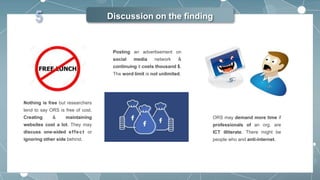 Discussion on the finding
Nothing is free but researchers
tend to say ORS is free of cost.
Creating & maintaining
websites cost a lot. They may
discuss one-sided effect or
ignoring other side behind.
Posting an advertisement on
social media network &
continuing it costs thousand $.
The word limit is not unlimited.
ORS may demand more time if
professionals of an org. are
ICT illiterate. There might be
people who and anti-internet.
5
 